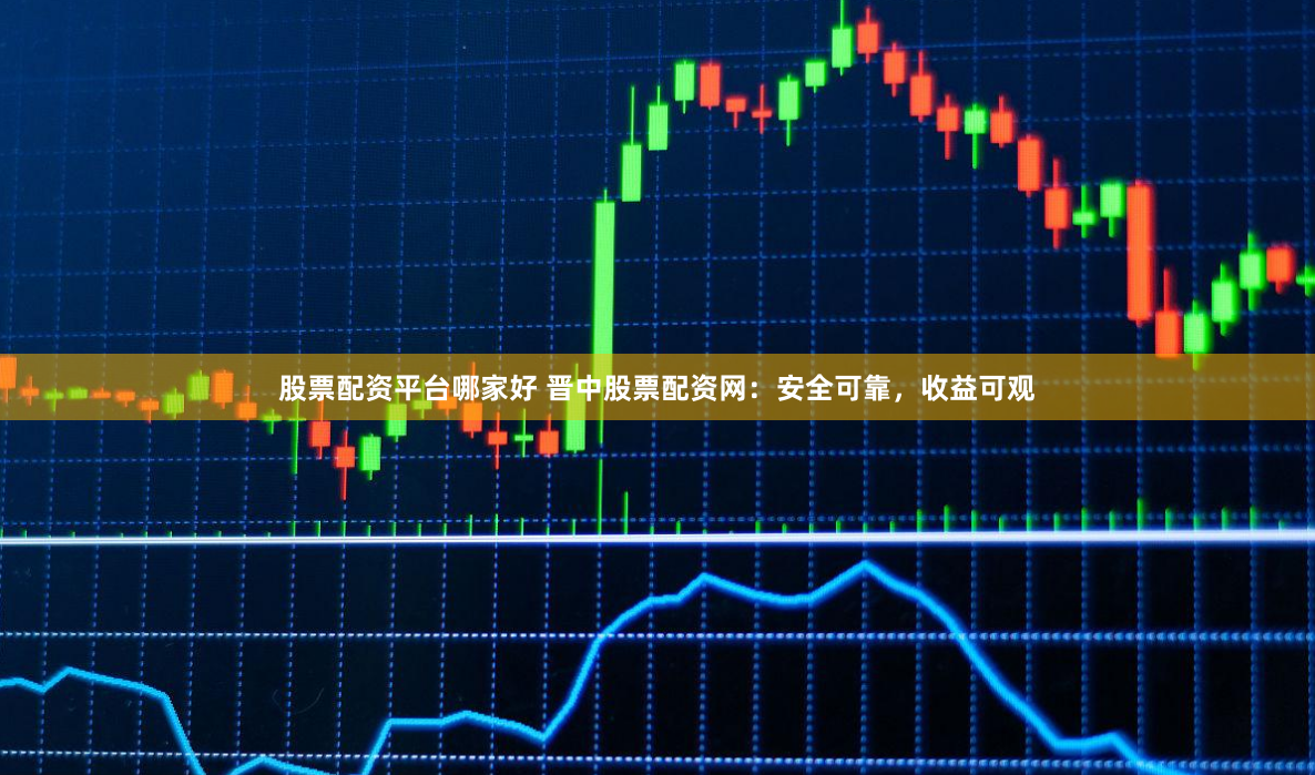 股票配资平台哪家好 晋中股票配资网：安全可靠，收益可观