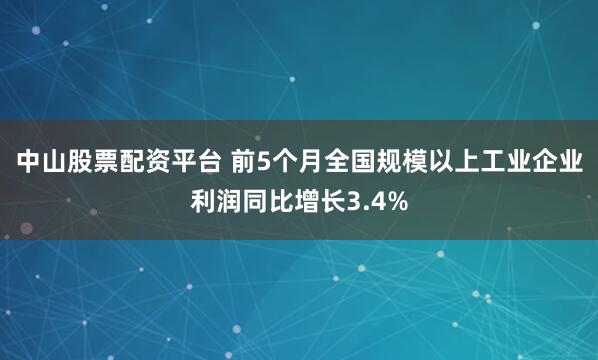 中山股票配资平台 前5个月全国规模以上工业企业利润同比增长3.4%