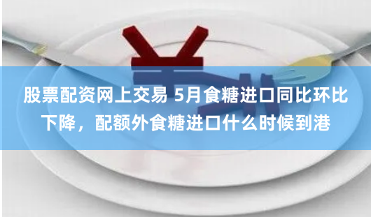 股票配资网上交易 5月食糖进口同比环比下降，配额外食糖进口什么时候到港