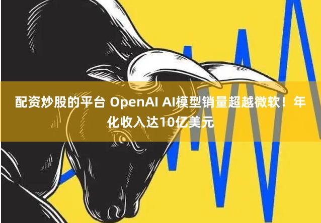 配资炒股的平台 OpenAI AI模型销量超越微软！年化收入达10亿美元