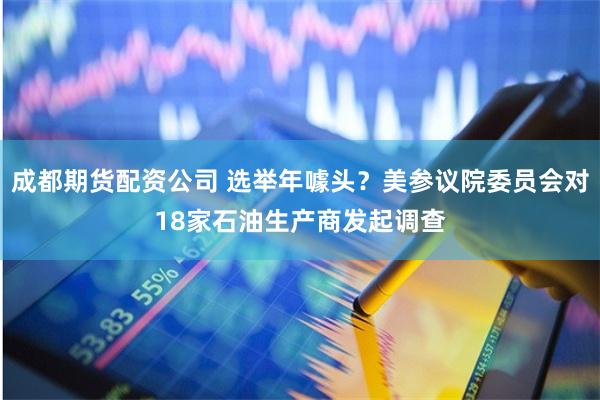 成都期货配资公司 选举年噱头？美参议院委员会对18家石油生产商发起调查