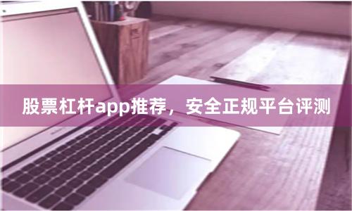 股票杠杆app推荐，安全正规平台评测